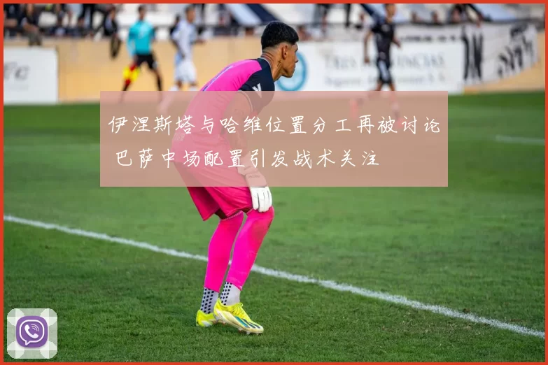 伊涅斯塔与哈维位置分工再被讨论 巴萨中场配置引发战术关注