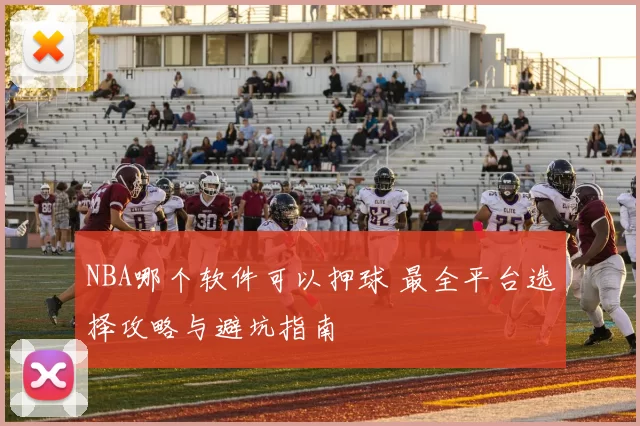 NBA哪个软件可以押球 最全平台选择攻略与避坑指南