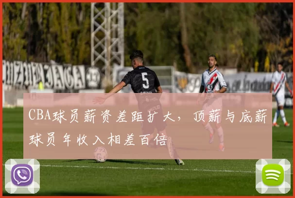 CBA球员薪资差距扩大，顶薪与底薪球员年收入相差百倍