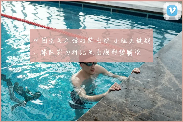 中国女足八强对阵出炉 小组关键战、球队实力对比及出线形势解读
