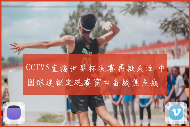 CCTV5直播世界杯决赛再掀关注 中国球迷锁定观赛窗口备战焦点战