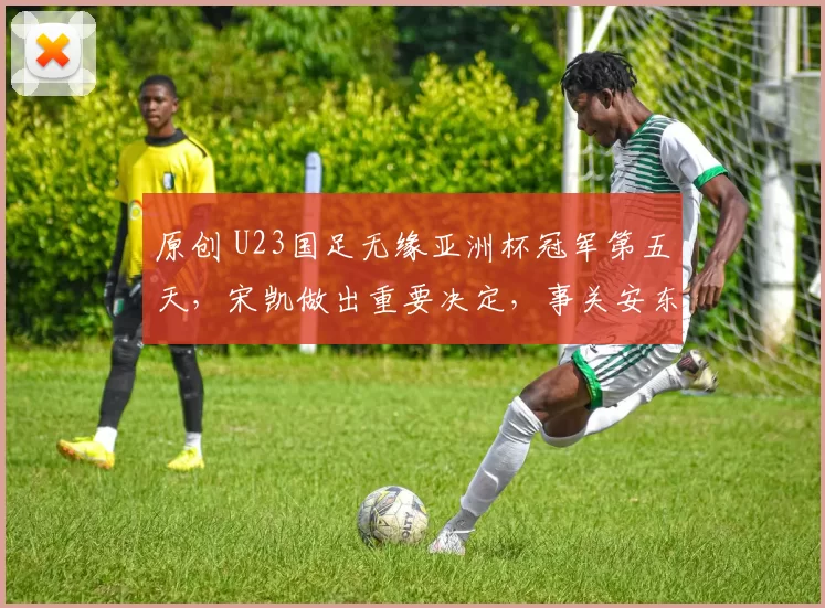 原创 U23国足无缘亚洲杯冠军第五天，宋凯做出重要决定，事关安东尼奥去留