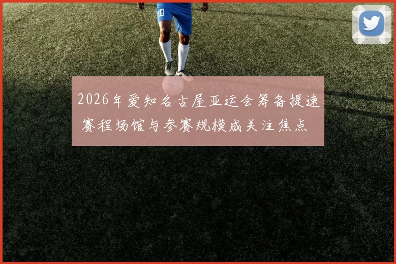 2026年爱知名古屋亚运会筹备提速 赛程场馆与参赛规模成关注焦点
