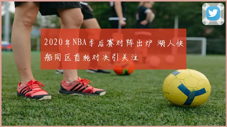 2020年NBA季后赛对阵出炉 湖人快船同区首轮对决引关注