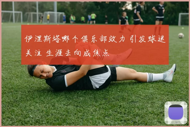 伊涅斯塔哪个俱乐部效力 引发球迷关注 生涯去向成焦点