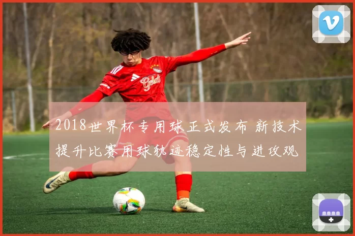2018世界杯专用球正式发布 新技术提升比赛用球轨迹稳定性与进攻观赏度