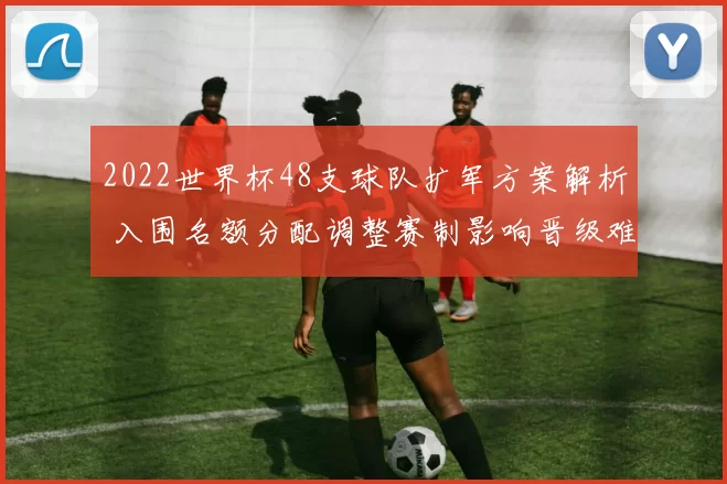 2022世界杯48支球队扩军方案解析 入围名额分配调整赛制影响晋级难度