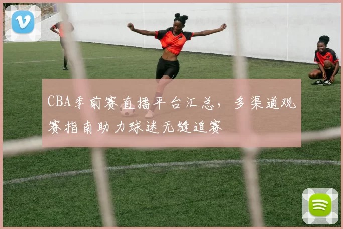 CBA季前赛直播平台汇总，多渠道观赛指南助力球迷无缝追赛