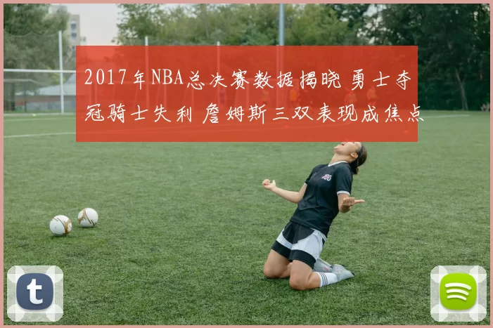 2017年NBA总决赛数据揭晓 勇士夺冠骑士失利 詹姆斯三双表现成焦点