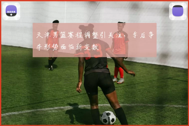 天津男篮赛程调整引关注，季后争夺形势面临新变数