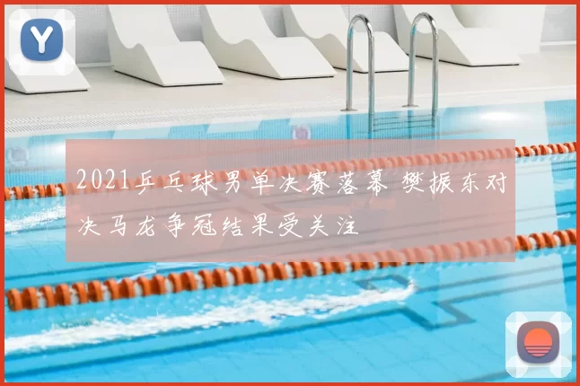 2021乒乓球男单决赛落幕 樊振东对决马龙争冠结果受关注