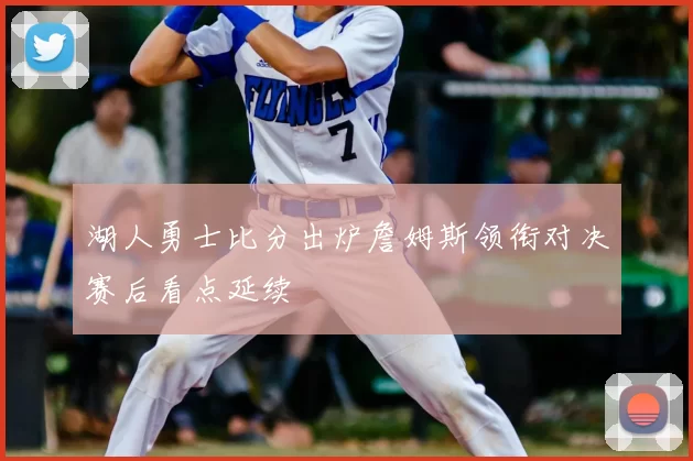 湖人勇士比分出炉詹姆斯领衔对决赛后看点延续