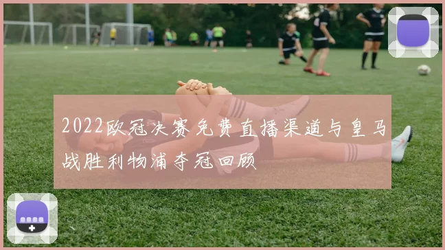 2022欧冠决赛免费直播渠道与皇马战胜利物浦夺冠回顾