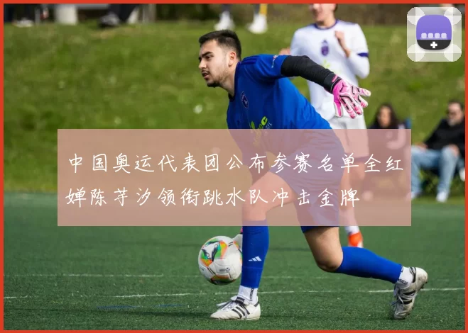 中国奥运代表团公布参赛名单全红婵陈芋汐领衔跳水队冲击金牌