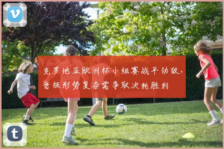 克罗地亚欧洲杯小组赛战平劲敌，晋级形势复杂需争取次轮胜利