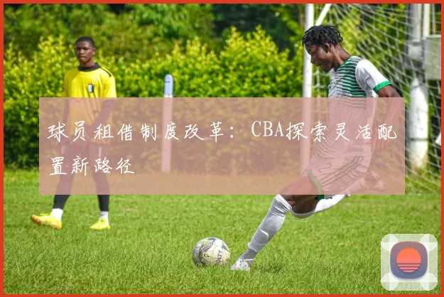 球员租借制度改革：CBA探索灵活配置新路径
