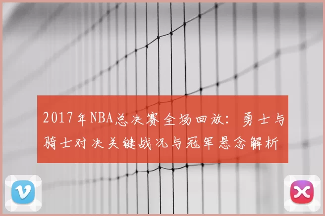 2017年NBA总决赛全场回放：勇士与骑士对决关键战况与冠军悬念解析