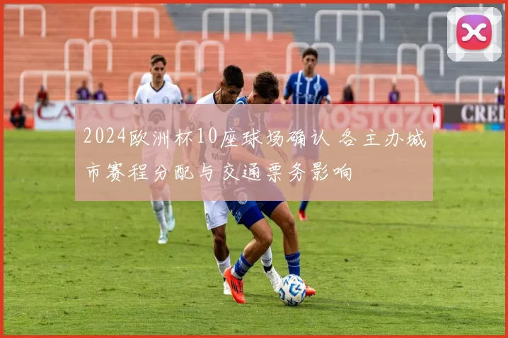 2024欧洲杯10座球场确认 各主办城市赛程分配与交通票务影响