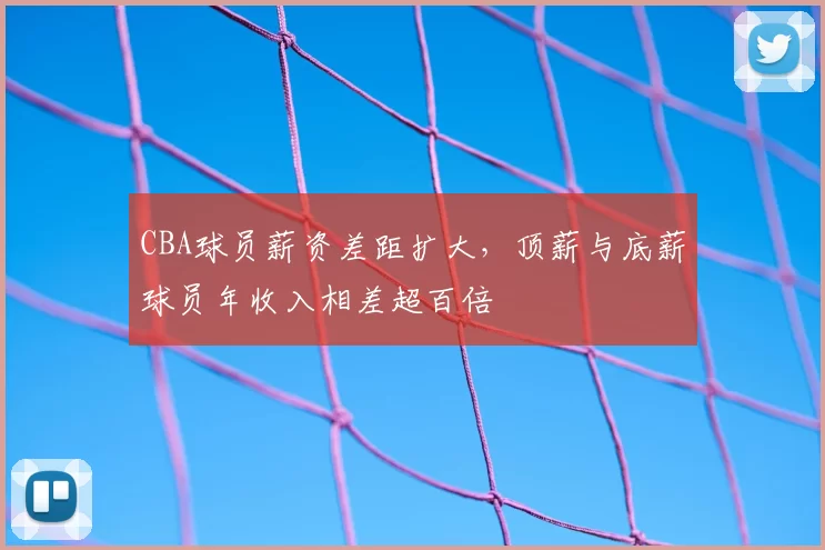 CBA球员薪资差距扩大，顶薪与底薪球员年收入相差超百倍