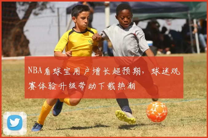 NBA看球宝用户增长超预期，球迷观赛体验升级带动下载热潮
