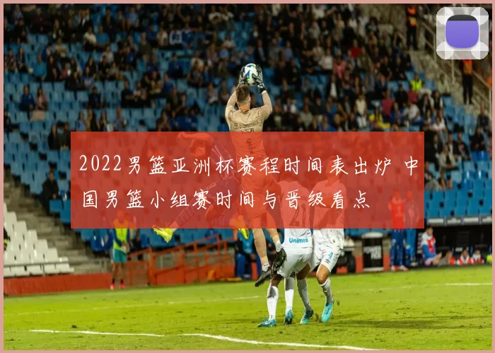 2022男篮亚洲杯赛程时间表出炉 中国男篮小组赛时间与晋级看点