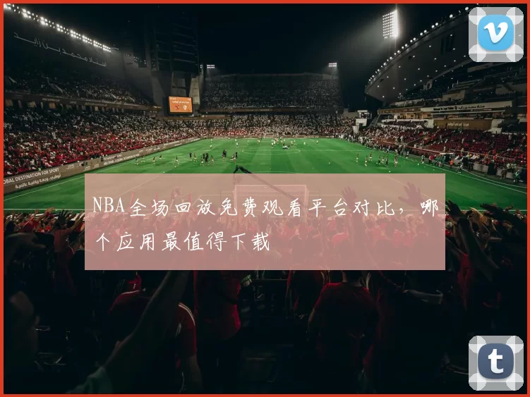 NBA全场回放免费观看平台对比，哪个应用最值得下载