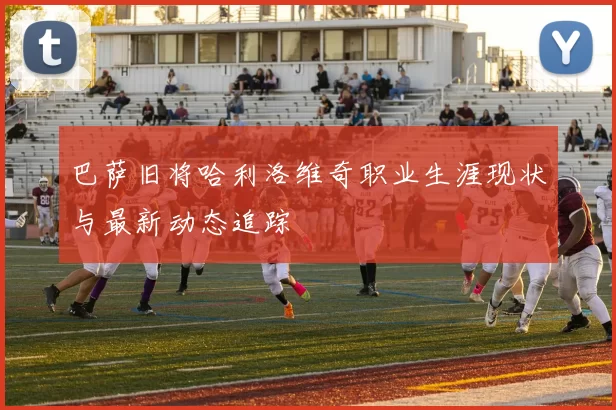 巴萨旧将哈利洛维奇职业生涯现状与最新动态追踪