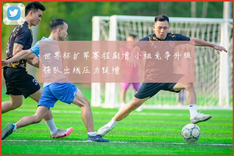 世界杯扩军赛程剧增 小组竞争升级强队出线压力陡增