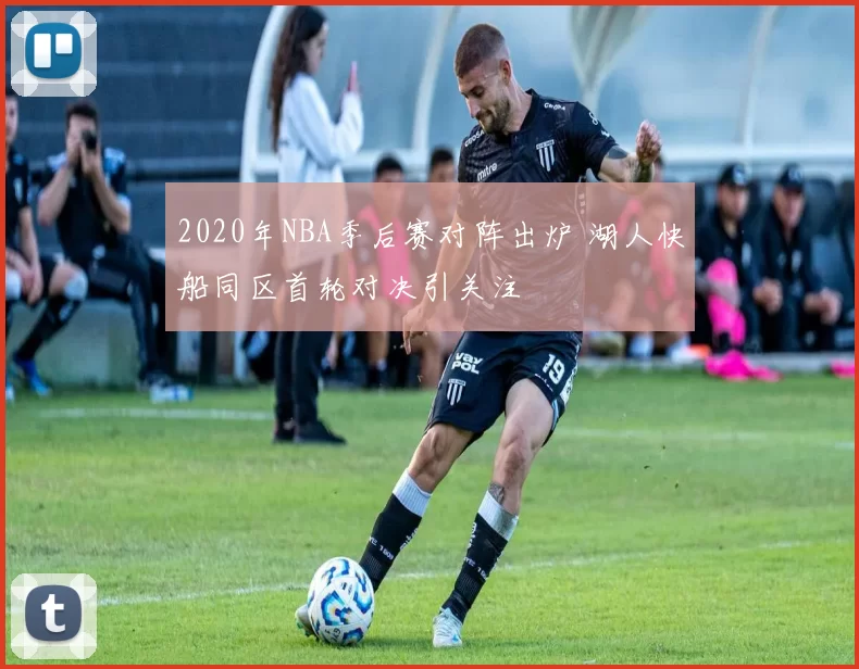 2020年NBA季后赛对阵出炉 湖人快船同区首轮对决引关注