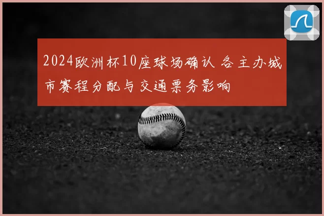 2024欧洲杯10座球场确认 各主办城市赛程分配与交通票务影响