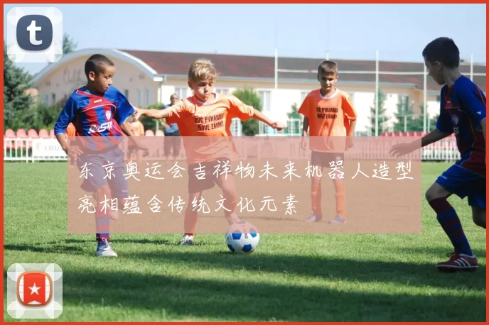 东京奥运会吉祥物未来机器人造型亮相蕴含传统文化元素