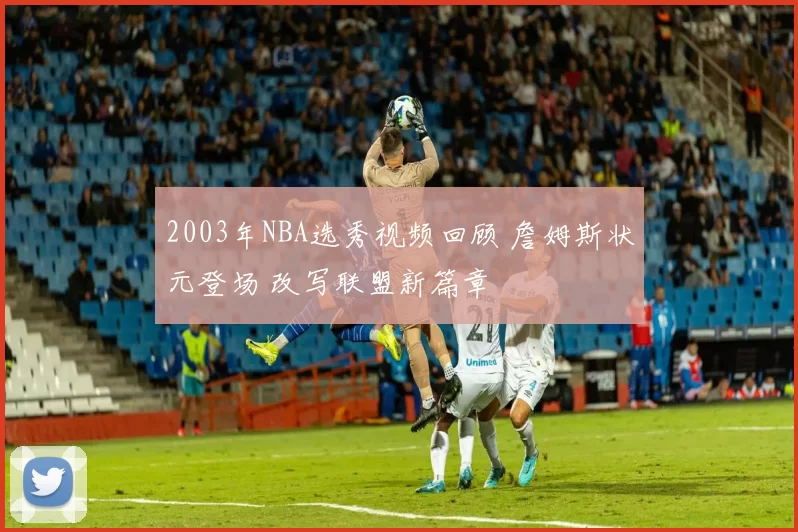 2003年NBA选秀视频回顾 詹姆斯状元登场 改写联盟新篇章