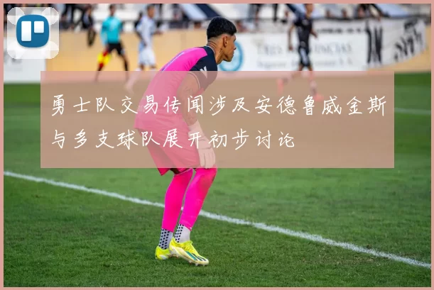 勇士队交易传闻涉及安德鲁威金斯与多支球队展开初步讨论