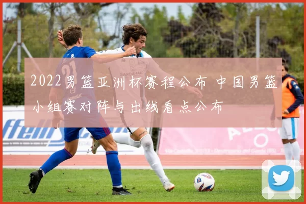 2022男篮亚洲杯赛程公布 中国男篮小组赛对阵与出线看点公布