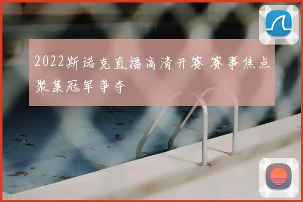 2022斯诺克直播高清开赛 赛事焦点聚集冠军争夺