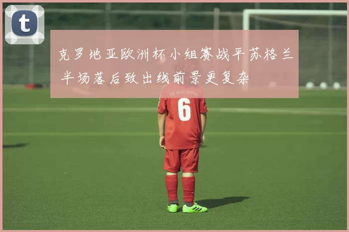 克罗地亚欧洲杯小组赛战平苏格兰 半场落后致出线前景更复杂