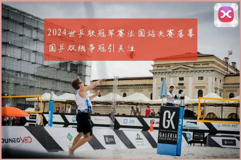 2024世乒联冠军赛法国站决赛落幕国乒双线争冠引关注