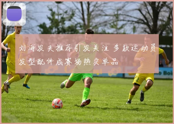 刘海发夹推荐引发关注 多款运动员发型配件成赛场热卖单品