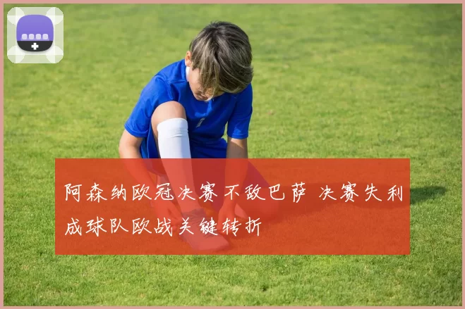 阿森纳欧冠决赛不敌巴萨 决赛失利成球队欧战关键转折