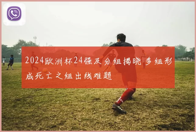 2024欧洲杯24强及分组揭晓 多组形成死亡之组出线难题