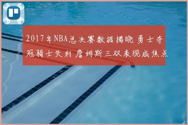 2017年NBA总决赛数据揭晓 勇士夺冠骑士失利 詹姆斯三双表现成焦点