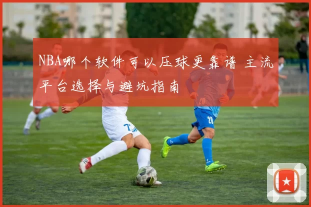 NBA哪个软件可以压球更靠谱 主流平台选择与避坑指南