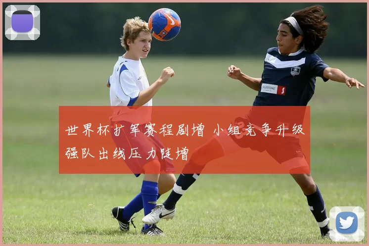 世界杯扩军赛程剧增 小组竞争升级强队出线压力陡增