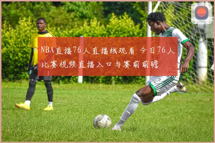 NBA直播76人直播线观看 今日76人比赛视频直播入口与赛前前瞻