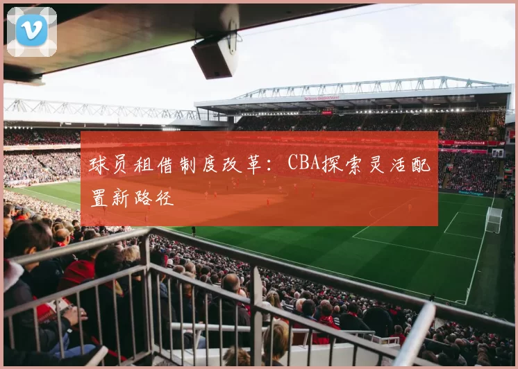 球员租借制度改革：CBA探索灵活配置新路径