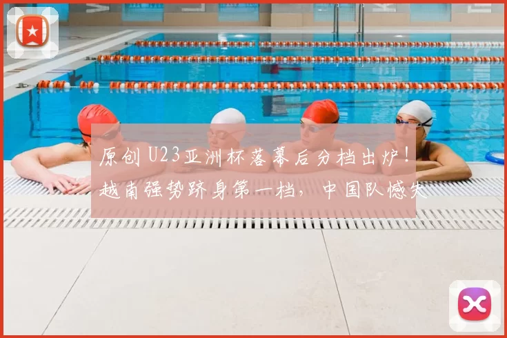 原创 U23亚洲杯落幕后分档出炉！越南强势跻身第一档，中国队憾失前二档席位