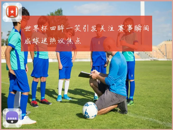 世界杯回眸一笑引发关注 赛事瞬间成球迷热议焦点