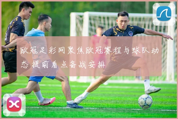 欧冠足彩网聚焦欧冠赛程与球队动态 提前看点备战安排